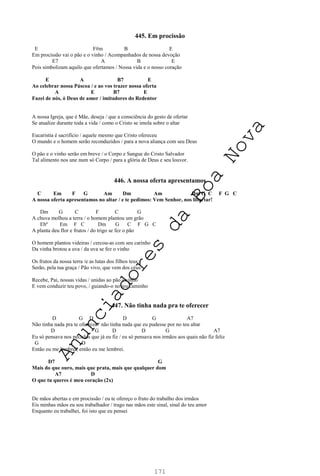 171
445. Em procissão
E F#m B E
Em procissão vai o pão e o vinho / Acompanhados de nossa devoção
E7 A B E
Pois simbolizam aquilo que ofertamos / Nossa vida e o nosso coração
E A B7 E
Ao celebrar nossa Páscoa / e ao vos trazer nossa oferta
A E B7 E
Fazei de nós, ó Deus de amor / imitadores do Redentor
A nossa Igreja, que é Mãe, deseja / que a consciência do gesto de ofertar
Se atualize durante toda a vida / como o Cristo se imola sobre o altar
Eucaristia é sacrifício / aquele mesmo que Cristo ofereceu
O mundo e o homem serão reconduzidos / para a nova aliança com seu Deus
O pão e o vinho serão em breve / o Corpo e Sangue do Cristo Salvador
Tal alimento nos une num só Corpo / para a glória de Deus e seu louvor.
446. A nossa oferta apresentamos
C Em F G Am Dm Am Dm G C F G C
A nossa oferta apresentamos no altar / e te pedimos: Vem Senhor, nos libertar!
Dm G C F C G
A chuva molhou a terra / o homem plantou um grão
Ebº Em F C Dm G C F G C
A planta deu flor e frutos / do trigo se fez o pão
O homem plantou videiras / cercou-as com seu carinho
Da vinha brotou a uva / da uva se fez o vinho
Os frutos da nossa terra /e as lutas dos filhos teus
Serão, pela tua graça / Pão vivo, que vem dos céus
Recebe, Pai, nossas vidas / unidas ao pão e vinho
E vem conduzir teu povo, / guiando-o no teu caminho
447. Não tinha nada pra te oferecer
D G D D G A7
Não tinha nada pra te oferecer / não tinha nada que eu pudesse por no teu altar
D G D D G A7
Eu só pensava nos pecados que já eu fiz / eu só pensava nos irmãos aos quais não fiz feliz
G D
Então eu me lembrei, então eu me lembrei.
D7 G
Mais do que ouro, mais que prata, mais que qualquer dom
A7 D
O que tu queres é meu coração (2x)
De mãos abertas e em procissão / eu te ofereço o fruto do trabalho dos irmãos
Eis minhas mãos eu sou trabalhador / trago nas mãos este sinal, sinal do teu amor
Enquanto eu trabalhei, foi isto que eu pensei
A
n
u
n
c
i
a
d
o
r
e
s
d
a
B
o
a
N
o
v
a
 
