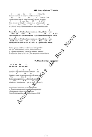 172
448. Nossa oferta na Trindade
C Am Dm G7 C Gm7/Bb
Quando esse tudo era nada / só três Pessoas havia
A7 Dm G7 C Gm7/D C7/E
Numa comunicação de amor / em total e perfeita harmonia
F C Am Dm G7 C C7/E
Uma doou-se na Criação / a outra doou-se na Encarnação
F C/E Am Dm G7 C Am
E a terceira se doa e trabalha na Igreja / por nossa santificação
F C
Nossa oferta na Trindade Santa / de nossas vidas, talentos e bens
Em/B Am F#m G7 Dm G C C/E
Apresentemos pra que as consagrem / Pai, Filho e Espírito Santo. Amém
F C
Nossa oferta na Trindade Santa / de nossas vidas, talentos e bens
Em/B Am F#m G7 A7/C# Dm G7 C
Ofereçamos em nome do Pai, do Filho e do Espírito Santo. Amém.
Temos que ser solidários / saber nossos bens partilhar
Tal qual amor Trinitário / que se doa no comunicar
O Pai doou-se no Filho / O Filho se deu a nós por amor
E ao Espírito Santo no Pai e no Filho / prestemos o nosso louvor
449. Quando o trigo amadurece
A E D Bm D E A
Lá, laiá. Lá, laiá, laiá laiá!
A D E A
Quando o trigo amadurece e do sol recebe a cor
E D E7 A
Quando a uva se torna prece na oferta do nosso amor
F#m C#m D E7 A
Damos graças pela vida derramada neste chão
D Bm A E E7 A
Pois és tu ó Deus da vida que dá vida à criação (2x)
Os presentes da natureza, o amor do coração
O teu povo canta a certeza, traz a vida em procissão
Abençoa nossa vida, o trabalho redentor
As colheitas repartidas para celebrar o amor. (2x)
A
n
u
n
c
i
a
d
o
r
e
s
d
a
B
o
a
N
o
v
a
 