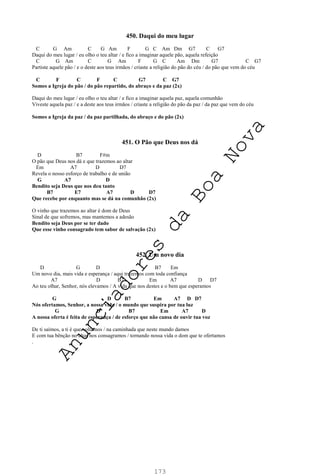 173
450. Daqui do meu lugar
C G Am C G Am F G C Am Dm G7 C G7
Daqui do meu lugar / eu olho o teu altar / e fico a imaginar aquele pão, aquela refeição
C G Am C G Am F G C Am Dm G7 C G7
Partiste aquele pão / e o deste aos teus irmãos / criaste a religião do pão do céu / do pão que vem do céu
C F C F C G7 C G7
Somos a Igreja do pão / do pão repartido, do abraço e da paz (2x)
Daqui do meu lugar / eu olho o teu altar / e fico a imaginar aquela paz, aquela comunhão
Viveste aquela paz / e a deste aos teus irmãos / criaste a religião do pão da paz / da paz que vem do céu
Somos a Igreja da paz / da paz partilhada, do abraço e do pão (2x)
451. O Pão que Deus nos dá
D B7 F#m
O pão que Deus nos dá e que trazemos ao altar
Em A7 D D7
Revela o nosso esforço de trabalho e de união
G A7 D
Bendito seja Deus que nos deu tanto
B7 E7 A7 D D7
Que recebe por enquanto mas se dá na comunhão (2x)
O vinho que trazemos ao altar é dom de Deus
Sinal de que sofremos, mas mantemos a adesão
Bendito seja Deus por se ter dado
Que esse vinho consagrado tem sabor de salvação (2x)
452. Um novo dia
D G D B7 Em
Um novo dia, mais vida e esperança / aqui trazemos com toda confiança
A7 D B7 Em A7 D D7
Ao teu olhar, Senhor, nós elevamos / A vida que nos destes e o bem que esperamos
G D B7 Em A7 D D7
Nós ofertamos, Senhor, a nossa vida / o mundo que suspira por tua luz
G D B7 Em A7 D
A nossa oferta é feita de esperança / de esforço que não cansa de ouvir tua voz
De ti saímos, a ti é que voltamos / na caminhada que neste mundo damos
E com tua bênção no altar nos consagramos / tornando nossa vida o dom que te ofertamos
.
A
n
u
n
c
i
a
d
o
r
e
s
d
a
B
o
a
N
o
v
a
 