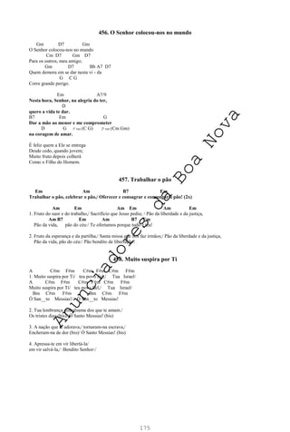 175
456. O Senhor colocou-nos no mundo
Gm D7 Gm
O Senhor colocou-nos no mundo
Cm D7 Gm D7
Para os outros, meu amigo;
Gm D7 Bb A7 D7
Quem demora em se dar nesta vi - da
G C G
Corre grande perigo.
Em A7/9
Nesta hora, Senhor, na alegria do ter,
D
quero a vida te dar.
B7 Em G
Dar a mão ao menor e me comprometer
D G 1ª vez (C G) 2ª vez (Cm Gm)
na coragem de amar.
É feliz quem a Ele se entrega
Desde cedo, quando jovem;
Muito fruto depois colherá
Como o Filho do Homem.
457. Trabalhar o pão
Em Am B7 Em
Trabalhar o pão, celebrar o pão,/ Oferecer e consagrar e comungar o pão! (2x)
Am Em Am Em Am Em
1. Fruto do suor e do trabalho,/ Sacrifício que Jesus pediu; / Pão da liberdade e da justiça,
Am B7 Em Am B7 Em
Pão da vida, pão do céu:/ Te ofertamos porque tudo é teu!
2. Fruto da esperança e da partilha,/ Santa missa que nos faz irmãos;/ Pão da liberdade e da justiça,
Pão da vida, pão do céu:/ Pão bendito de libertação!
458. Muito suspira por Ti
A C#m F#m C#m F#m C#m F#m
1. Muito suspira por Ti/ teu povo fiel,/ Tua Israel/
A C#m F#m C#m F#m C#m F#m
Muito suspira por Ti/ teu povo fiel,/ Tua Israel/
Bm C#m F#m Bm C#m F#m
Ó San__to Messias!/ Ó San__to Messias!
2. Tua lembrança embalsama dos que te amam./
Os tristes dias (bis)/ Ó Santo Messias! (bis)
3. A nação que te adorava,/ tornaram-na escrava,/
Encheram-na de dor (bis)/ Ó Santo Messias! (bis)
4. Apressa-te em vir libertá-la/
em vir salvá-la,/ :Bendito Senhor:/
A
n
u
n
c
i
a
d
o
r
e
s
d
a
B
o
a
N
o
v
a
 