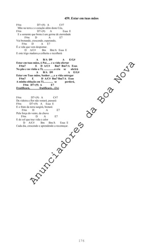 176
459. Estar em tuas mãos
F#m D7+(9) A C#7
Mão na terra e o coração além deste Céu,
F#m D7+(9) A Esus E
E a semente que brota é um germe de eternidade
F#m D A E7
Vai brotando, crescendo, esperando,
F#m D A E7
É a vida que vem despontar.
D A/C# Bm Bm/A Esus E
E este trigo maduro,a colheita o recolherá
A B/A D9 A E/G#
Estar em tuas mãos, ó Pai...... e a vida ofertar
F#m7 E D A/C# Bm7 Bm7/A Esus
No pão e no vinho a Ti, ...............o céu se abrirá
A B/A D9 A E/G#
Estar em Tuas mãos, Senhor .....e a vida entregar
F#m7 E D A/C# Bm7 Bm7/A Esus
A minha oblação em Ti.............. se perderá,
F#m D7+(9) A E7
Frutificará, frutificará... (2x)
F#m D7+(9) A C#7
Da videira a flor não restará, passará
F#m D7+(9) A Esus E
E o fruto da terra surgirá, brotará
F#m D A E7
Pela força do vento, da chuva
F#m D A E7
E do sol que traz vida e calor
D A/C# Bm Bm/A Esus E
Cada dia, crescendo e aprendendo a recomeçar.
A
n
u
n
c
i
a
d
o
r
e
s
d
a
B
o
a
N
o
v
a
 