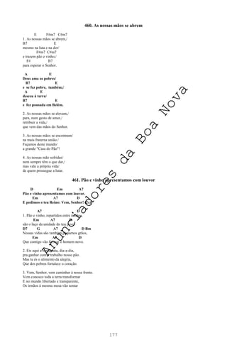 177
460. As nossas mãos se abrem
E F#m7 C#m7
1. As nossas mãos se abrem,/
B7 E
mesmo na luta e na dor/
F#m7 C#m7
e trazem pão e vinho,/
F# B7
para esperar o Senhor.
A E
Deus ama os pobres/
B7 E
e se fez pobre, também;/
A E
desceu à terra/
B7 E
e fez pousada em Belém.
2. As nossas mãos se elevam,/
para, num gesto de amor,/
retribuir a vida,/
que vem das mãos do Senhor.
3. As nossas mãos se encontram/
na mais fraterna união./
Façamos deste mundo/
a grande "Casa do Pão"!
4. As nossas mão sofridas/
nem sempre têm o que dar,/
mas vale a própria vida/
de quem prossegue a lutar.
461. Pão e vinho apresentamos com louvor
D Em A7
Pão e vinho apresentamos com louvor.
Em A7 D
E pedimos o teu Reino: Vem, Senhor! (2x)
A7 D
1. Pão e vinho, repartidos entre irmãos,
Em A7 D
são o laço da unidade do teu povo.
D7 G A7 D Bm
Nossas vidas são também pequenos grãos,
Em A7 D
Que contigo vão formar o homem novo.
2. Eis aqui a nossa luta, dia-a-dia,
pra ganhar com o trabalho nosso pão.
Mas tu és o alimento da alegria,
Que dos pobres fortalece o coração.
3. Vem, Senhor, vem caminhar à nossa frente.
Vem conosco toda a terra transformar
E no mundo libertado e transparente,
Os irmãos à mesma mesa vão sentar
A
n
u
n
c
i
a
d
o
r
e
s
d
a
B
o
a
N
o
v
a
 