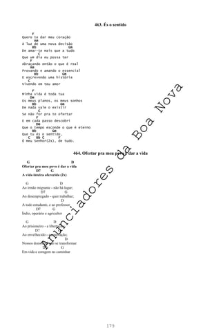 179
463. És o sentido
F
Quero te dar meu coração
Am
À luz de uma nova decisão
Bb Gm
De amar-te mais que a tudo
C
Que um dia eu possa ter
F
Abraçando então o que é real
Am
Provando e amando o essencial
Bb Gm
E escrevendo uma história
C
Vivendo em teu amor
F
Minha vida é toda tua
Dm
Os meus planos, os meus sonhos
Bb Gm
De nada vale o existir
C
Se não for pra te ofertar
F
E em cada passo descobri
Dm
Que o tempo esconde o que é eterno
Bb Gm
Que tu és o sentido,
C Bb C F
Ó meu Senhor(2x), de tudo.
464. Ofertar pra meu povo é dar a vida
G D
Ofertar pra meu povo é dar a vida
D7 G
A vida inteira oferecida (2x)
G D
Ao irmão migrante - não há lugar;
D7 G
Ao desempregado - quer trabalhar;
D
A todo estudante, e ao professor
D7 G
Índio, operário e agricultor
G D
Ao prisioneiro - a libertação;
D7 G
Ao envelhecido - a renovação;
D
Nossos dons aqui vão se transformar
D7 G
Em vida e coragem no caminhar
A
n
u
n
c
i
a
d
o
r
e
s
d
a
B
o
a
N
o
v
a
 
