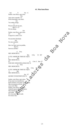 18
61. Meu bom Deus
Am E Am A
Senhor, meu Deus, aqui estou
Dm
Aqui estou cansado e só
Estou buscando o teu amor,
Am
Teu ombro amigo,
F
Preciso tanto de tua paz,
Bm7/5- E7
Do teu abrigo.
Am
Senhor, meu Deus, aqui estou
A7 Dm
Longe de ti, tentei viver
Só encontrei desilusão
Am
No meu caminho
F
Que vou fazer sem teu perdão,
Bm7/5-
Sem teu carinho?
A F#m
MEU BOM DEUS,
Bm C#m D Ebº
O TEU AMOR ME TROUXE AQUI.
E Bm
MEU BOM DEUS,
E7 A C#m C Bm E7
NÃO SOU NINGUÉM LONGE DE TI.
A F#m
MEU BOM DEUS,
Bm C#m D Ebº
O TEU AMOR ME TROUXE AQUI.
E Bm
MEU BOM DEUS,
Am E7
QUERO VIVER PERTO DE TI.
Senhor, meu Deus, aqui estou,
O teu amor me transformou.
Pedi somente a tua graça, arrependido,
Mas me quiseste em tua
casa como filho.
Senhor, meu Deus, aqui estou
Ainda há quem não te encontrou
Não retomou de tanto beco
sem saída
Só o teu amor renova tudo
Em nossa vida.
A
n
u
n
c
i
a
d
o
r
e
s
d
a
B
o
a
N
o
v
a
 