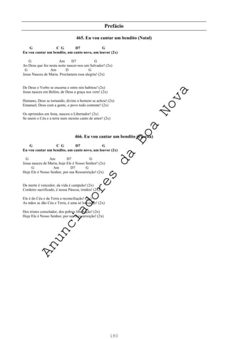 180
Prefácio
465. Eu vou cantar um bendito (Natal)
G C G D7 G
Eu vou cantar um bendito, um canto novo, um louvor (2x)
G Am D7 G
Ao Deus que fez nesta noite nascer-nos um Salvador! (2x)
G Am D G
Jesus Nasceu de Maria. Proclamem essa alegria! (2x)
De Deus o Verbo se encarna e entre nós habitou! (2x)
Jesus nasceu em Belém, de Deus a graça nos vem! (2x)
Humano, Deus se tornando, divino o homem se achou! (2x)
Emanuel, Deus com a gente, o povo todo contente! (2x)
Os oprimidos em festa, nasceu o Libertador! (2x)
Se unem o Céu e a terra num mesmo canto de amor! (2x)
466. Eu vou cantar um bendito (Páscoa)
G C G D7 G
Eu vou cantar um bendito, um canto novo, um louvor (2x)
G Am D7 G
Jesus nasceu de Maria, hoje Ele é Nosso Senhor! (2x)
G Am D7 G
Hoje Ele é Nosso Senhor, por sua Ressurreição! (2x)
Da morte é vencedor, da vida é campeão! (2x)
Cordeiro sacrificado, é nossa Páscoa, irmãos! (2x)
Ele é do Céu e da Terra a reconciliação! (2x)
As mãos se dão Céu e Terra, é uma só louvação! (2x)
Dos tristes consolador, dos pobres libertação! (2x)
Hoje Ele é Nosso Senhor, por sua Ressurreição! (2x)
A
n
u
n
c
i
a
d
o
r
e
s
d
a
B
o
a
N
o
v
a
 