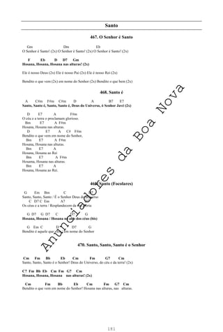 181
Santo
467. O Senhor é Santo
Gm Dm Eb
O Senhor é Santo! (2x) O Senhor é Santo! (2x) O Senhor é Santo! (2x)
F Eb D D7 Gm
Hosana, Hosana, Hosana nas alturas! (2x)
Ele é nosso Deus (2x) Ele é nosso Pai (2x) Ele é nosso Rei (2x)
Bendito o que vem (2x) em nome do Senhor (2x) Bendito o que bem (2x)
468. Santo é
A C#m F#m C#m D A B7 E7
Santo, Santo é, Santo, Santo é, Deus do Universo, ó Senhor Javé (2x)
D E7 A F#m
O céu e a terra o proclamam glorioso.
Bm E7 A F#m
Hosana, Hosana nas alturas.
D E7 A C# F#m
Bendito o que vem em nome do Senhor,
Bm E7 A F#m
Hosana, Hosana nas alturas.
Bm E7 A
Hosana, Hosana ao Rei
Bm E7 A F#m
Hosama, Hosana nas alturas.
Bm E7 A
Hosana, Hosana ao Rei.
469. Santo (Focolares)
G Em Bm C D7
Santo, Santo, Santo / É o Senhor Deus do universo
C D7 C Em A7 D7
Os céus e a terra / Resplandecem da tua glória
G D7 G D7 C D7 G
Hosana, Hosana / Hosana no alto dos céus (bis)
G Em C D D7 G
Bendito é aquele que vem / em nome do Senhor
470. Santo, Santo, Santo é o Senhor
Cm Fm Bb Eb Cm Fm G7 Cm
Santo, Santo, Santo é o Senhor! Deus do Universo, do céu e da terra! (2x)
C7 Fm Bb Eb Cm Fm G7 Cm
Hosana, Hosana, Hosana nas alturas! (2x)
Cm Fm Bb Eb Cm Fm G7 Cm
Bendito o que vem em nome do Senhor! Hosana nas alturas, nas alturas.
A
n
u
n
c
i
a
d
o
r
e
s
d
a
B
o
a
N
o
v
a
 