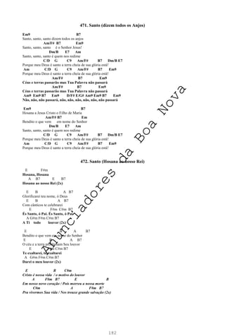 182
471. Santo (dizem todos os Anjos)
Em9 B7
Santo, santo, santo dizem todos os anjos
Am/F# B7 Em9
Santo, santo, santo é o Senhor Jesus!
Dm/B E7 Am
Santo, santo, santo é quem nos redime
C/D G C9 Am/F# B7 Dm/B E7
Porque meu Deus é santo a terra cheia de sua glória está!
Am C/D G C9 Am/F# B7 Em9
Porque meu Deus é santo a terra cheia de sua glória está!
Am/F# B7 Em9
Céus e terras passarão mas Tua Palavra não passará
Am/F# B7 Em9
Céus e terras passarão mas Tua Palavra não passará
Am9 Em9 B7 Em9 D/F# E/G# Am9 Em9 B7 Em9
Não, não, não passará, não, não, não, não, não, não passará
Em9 B7
Hosana a Jesus Cristo o Filho de Maria
Am/F# B7 Em
Bendito o que vem em nome do Senhor
Dm/B E7 Am
Santo, santo, santo é quem nos redime
C/D G C9 Am/F# B7 Dm/B E7
Porque meu Deus é santo a terra cheia de sua glória está!
Am C/D G C9 Am/F# B7 Em9
Porque meu Deus é santo a terra cheia de sua glória está!
472. Santo (Hosana ao nosso Rei)
E F#m
Hosana, Hosana
A B7 E B7
Hosana ao nosso Rei (2x)
E B A B7
Glorificarei teu nome, ó Deus
E B A B7
Com cânticos te celebrarei
E F#m C#m B7
És Santo, ó Pai. És Santo, ó Pai
A G#m F#m C#m B7
A Ti todo louvor (2x)
E B A B7
Bendito o que vem em nome do Senhor
E B A B7
O céu e a terra proclamam Seu louvor
E F#m C#m B7
Te exaltarei, te exaltarei
A G#m F#m C#m B7
Darei o meu louvor (2x)
E B C#m
Cristo é nossa vida / o motivo do louvor
A F#m B7 E B
Em nosso novo coração / Pois morreu a nossa morte
C#m A F#m B7
Pra vivermos Sua vida / Nos trouxe grande salvação (2x)
A
n
u
n
c
i
a
d
o
r
e
s
d
a
B
o
a
N
o
v
a
 