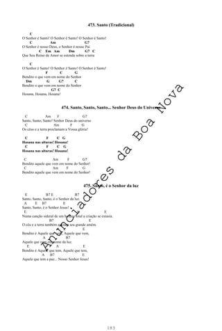 183
473. Santo (Tradicional)
C
O Senhor é Santo! O Senhor é Santo! O Senhor é Santo!
C Am G7
O Senhor é nosso Deus, o Senhor é nosso Pai
C Em Am Dm G7 C
Que Seu Reino de Amor se estenda sobre a terra
C
O Senhor é Santo! O Senhor é Santo! O Senhor é Santo!
F C G
Bendito o que vem em nome do Senhor
Dm G G7 C
Bendito o que vem em nome do Senhor
G7 C
Hosana, Hosana, Hosana!
474. Santo, Santo, Santo... Senhor Deus do Universo
C Am F G7
Santo, Santo, Santo! Senhor Deus do universo
C Am F G
Os céus e a terra proclamam a Vossa glória!
C F C G
Hosana nas alturas! Hosana!
C F C G
Hosana nas alturas! Hosana!
C Am F G7
Bendito aquele que vem em nome do Senhor!
C Am F G
Bendito aquele que vem em nome do Senhor!
475. Santo, é o Senhor da luz
E B7 E B7
Santo, Santo, Santo, é o Senhor da luz.
A E B7 E
Santo, Santo, é o Senhor Jesus!
E A E
Numa canção sideral de um hosana total a criação se extasia.
B7 E
O céu e a terra também entoam seu grande amém.
A E
Bendito é Aquele que vem, Aquele que vem,
A B7
Aquele que vem em nome da luz.
E A E
Bendito é Aquele que tem, Aquele que tem,
A B7 E
Aquele que tem a paz... Nosso Senhor Jesus!
A
n
u
n
c
i
a
d
o
r
e
s
d
a
B
o
a
N
o
v
a
 