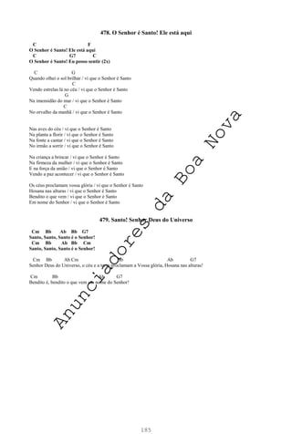 185
478. O Senhor é Santo! Ele está aqui
C F
O Senhor é Santo! Ele está aqui
C G7 C
O Senhor é Santo! Eu posso sentir (2x)
C G
Quando olhei o sol brilhar / vi que o Senhor é Santo
C
Vendo estrelas lá no céu / vi que o Senhor é Santo
G
Na imensidão do mar / vi que o Senhor é Santo
C
No orvalho da manhã / vi que o Senhor é Santo
Nas aves do céu / vi que o Senhor é Santo
Na planta a florir / vi que o Senhor é Santo
Na fonte a cantar / vi que o Senhor é Santo
No irmão a sorrir / vi que o Senhor é Santo
Na criança a brincar / vi que o Senhor é Santo
Na firmeza da mulher / vi que o Senhor é Santo
E na força da união / vi que o Senhor é Santo
Vendo a paz acontecer / vi que o Senhor é Santo
Os céus proclamam vossa glória / vi que o Senhor é Santo
Hosana nas alturas / vi que o Senhor é Santo
Bendito o que vem / vi que o Senhor é Santo
Em nome do Senhor / vi que o Senhor é Santo
479. Santo! Senhor Deus do Universo
Cm Bb Ab Bb G7
Santo, Santo, Santo é o Senhor!
Cm Bb Ab Bb Cm
Santo, Santo, Santo é o Senhor!
Cm Bb Ab Cm Bb Ab G7
Senhor Deus do Universo, o céu e a terra proclamam a Vossa glória, Hosana nas alturas!
Cm Bb Ab G7
Bendito é, bendito o que vem em nome do Senhor!
A
n
u
n
c
i
a
d
o
r
e
s
d
a
B
o
a
N
o
v
a
 