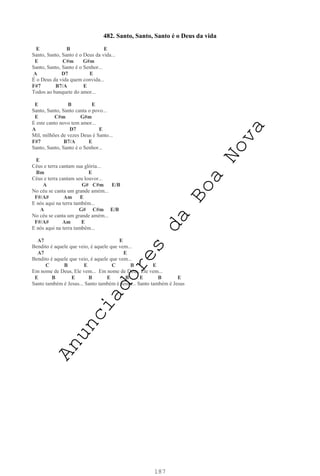 187
482. Santo, Santo, Santo é o Deus da vida
E B E
Santo, Santo, Santo é o Deus da vida...
E C#m G#m
Santo, Santo, Santo é o Senhor...
A D7 E
É o Deus da vida quem convida...
F#7 B7/A E
Todos ao banquete do amor...
E B E
Santo, Santo, Santo canta o povo...
E C#m G#m
E este canto novo tem amor...
A D7 E
Mil, milhões de vezes Deus é Santo...
F#7 B7/A E
Santo, Santo, Santo é o Senhor...
E
Céus e terra cantam sua glória...
Bm E
Céus e terra cantam seu louvor...
A G# C#m E/B
No céu se canta um grande amém...
F#/A# Am E
E nós aqui na terra também...
A G# C#m E/B
No céu se canta um grande amém...
F#/A# Am E
E nós aqui na terra também...
A7 E
Bendito é aquele que veio, é aquele que vem...
A7 E
Bendito é aquele que veio, é aquele que vem...
C B E C B E
Em nome de Deus, Ele vem... Em nome de Deus, Ele vem...
E B E B E B E B E
Santo também é Jesus... Santo também é Jesus... Santo também é Jesus
A
n
u
n
c
i
a
d
o
r
e
s
d
a
B
o
a
N
o
v
a
 