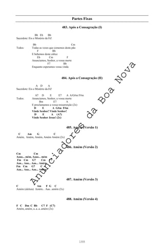 188
Partes Fixas
483. Após a Consagração (I)
Bb Eb Bb
Sacerdote: Eis o Mistério da Fé!
Bb Cm
Todos: Todas as vezes que comemos deste pão
F Bb
E bebemos deste cálice
Eb Cm F
Anunciamos, Senhor, a vossa morte
F7 Bb
Enquanto esperamos vossa vinda
484. Após a Consagração (II)
A D A
Sacerdote: Eis o Mistério da Fé!
A7 D E E7 A A/G#m F#m
Todos: Anunciamos, Senhor, a vossa morte
Bm E7 A
E proclamamos a vossa ressurreição (2x)
D E A G#m F#m
Vinde Senhor! Vinde Senhor!
D E A (A7)
Vinde Senhor Jesus! (2x)
485. Amém (Versão 1)
C Am G C
Amém, Amém, Amém, Amém Amém (2x)
486. Amém (Versão 2)
Cm Cm
Aaaa... mém, Aaaa... mém
Fm Cm G7 Cm C7
Aaa... Aaa... Aaa... Amém
Fm Cm G7 C
Aaa... Aaa... Aaa... Amém
487. Amém (Versão 3)
C Am F G C
Amém (aleluia) Amém... Aaa...amém (2x)
488. Amém (Versão 4)
F C Dm C Bb C7 F (C7)
Amém, amém, a..a..a..amém (2x)
A
n
u
n
c
i
a
d
o
r
e
s
d
a
B
o
a
N
o
v
a
 