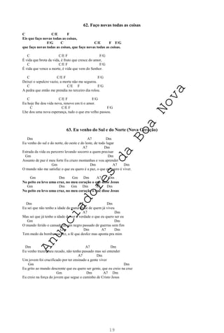 19
62. Faço novas todas as coisas
C C/E F
Eis que faço novas todas as coisas,
F/G C C/E F F/G
que faço novas todas as coisas, que faço novas todas as coisas.
C C/E F F/G
É vida que brota da vida, é fruto que cresce do amor,
C C/E F F/G
É vida que vence a morte, é vida que vem do Senhor.
C C/E F F/G
Deixei o sepulcro vazio, a morte não me segurou.
C C/E F F/G
A pedra que então me prendia no terceiro dia rolou.
C C/E F F/G
Eu hoje lhe dou vida nova, renovo em ti o amor.
C C/E F F/G
Lhe dou uma nova esperança, tudo o que era velho passou.
63. Eu venho do Sul e do Norte (Nova Geração)
Dm A7 Dm
Eu venho do sul e do norte, do oeste e do leste, de todo lugar
A7 Dm
Estrada da vida eu percorro levando socorro a quem precisar
Gm Dm
Assunto de paz é meu forte Eu cruzo montanhas e vou aprender
Gm Dm A7 Dm
O mundo não me satisfaz o que eu quero é a paz, o que eu quero é viver.
Gm Dm Gm Dm A7 Dm
No peito eu levo uma cruz, no meu coração o que disse Jesus
Gm Dm Gm Dm A7 Dm
No peito eu levo uma cruz, no meu coração o que disse Jesus
Dm A7 Dm
Eu sei que não tenho a idade da maturidade de quem já viveu
A7 Dm
Mas sei que já tenho a idade de ver a verdade o que eu quero ser eu
Gm Dm
O mundo ferido e cansado de um negro passado de guerras sem fim
Gm Dm A7 Dm
Tem medo da bomba que fez, a fé que desfez mas aponta pra mim
Dm A7 Dm
Eu venho trazer meu recado, não tenho passado mas sei entender
A7 Dm
Um jovem foi crucificado por ter ensinado a gente viver
Gm Dm
Eu grito ao mundo descrente que eu quero ser gente, que eu creio na cruz
Gm Dm A7 Dm
Eu creio na força do jovem que segue o caminho de Cristo Jesus
A
n
u
n
c
i
a
d
o
r
e
s
d
a
B
o
a
N
o
v
a
 