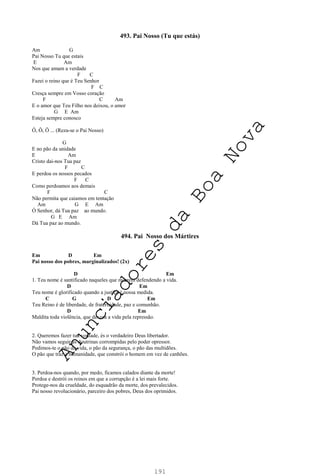 191
493. Pai Nosso (Tu que estás)
Am G
Pai Nosso Tu que estais
E Am
Nos que amam a verdade
F C
Fazei o reino que é Teu Senhor
F C
Cresça sempre em Vosso coração
F C Am
E o amor que Teu Filho nos deixou, o amor
G E Am
Esteja sempre conosco
Ô, Ô, Ô ... (Reza-se o Pai Nosso)
G
E no pão da unidade
E Am
Cristo dai-nos Tua paz
F C
E perdoa os nossos pecados
F C
Como perdoamos aos demais
F C
Não permita que caiamos em tentação
Am G E Am
Ó Senhor, dá Tua paz ao mundo.
G E Am
Dá Tua paz ao mundo.
494. Pai Nosso dos Mártires
Em D Em
Pai nosso dos pobres, marginalizados! (2x)
D Em
1. Teu nome é santificado naqueles que morrem defendendo a vida.
D Em
Teu nome é glorificado quando a justiça é nossa medida.
C G D Em
Teu Reino é de liberdade, de fraternidade, paz e comunhão.
D Em
Maldita toda violência, que devora a vida pela repressão.
2. Queremos fazer tua vontade, és o verdadeiro Deus libertador.
Não vamos seguir as doutrinas corrompidas pelo poder opressor.
Pedimos-te o pão da vida, o pão da segurança, o pão das multidões.
O pão que traz a humanidade, que constrói o homem em vez de canhões.
3. Perdoa-nos quando, por medo, ficamos calados diante da morte!
Perdoa e destrói os reinos em que a corrupção é a lei mais forte.
Protege-nos da crueldade, do esquadrão da morte, dos prevalecidos.
Pai nosso revolucionário, parceiro dos pobres, Deus dos oprimidos.
A
n
u
n
c
i
a
d
o
r
e
s
d
a
B
o
a
N
o
v
a
 
