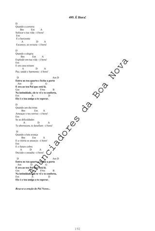 192
495. É Hora!
D
Quando a correria
Bm Em A
Sufocar a tua vida - é hora!
Em
E o horizonte
A D A
Escurece, se esvazia - é hora!
D
Quando a alegria
Bm Em A
Explodir em tua vida - é hora!
Em
E em casa reinam
A D A
Paz, saúde e harmonia - é hora!
D Am D
Entra no teu quarto e fecha a porta
Am D G
E ora ao teu Pai que está lá.
Gm F#m B
Na intimidade, ele te vê e te conforta,
Em A D
Ele é o teu amigo a te esperar.
D
Quando um dia triste
Bm Em A
Ameaçar o teu sorriso - é hora!
Em
Se as dificuldades
A D A
Te aborrecem, te desafiam - é hora!
D
Quando a luta avança
Bm Em A
E a vitória se anuncia - é hora!
Em
E o futuro cobra
A D A
Decisão e ousadia - é hora!
D Am D
Entra no teu quarto e fecha a porta
Am D G
E ora ao teu Pai que está lá.
Gm F#m B
Na intimidade, ele te vê e te conforta,
Em A D
Ele é o teu amigo a te esperar.
Reza-se a oração do Pai Nosso...
A
n
u
n
c
i
a
d
o
r
e
s
d
a
B
o
a
N
o
v
a
 