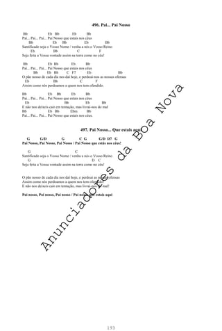 193
496. Pai... Pai Nosso
Bb Eb Bb Eb Bb
Pai... Pai... Pai... Pai Nosso que estais nos céus
Bb Eb Bb Eb Bb
Santificado seja o Vosso Nome / venha a nós o Vosso Reino
Eb Bb C F
Seja feita a Vossa vontade assim na terra como no céu!
Bb Eb Bb Eb Bb
Pai... Pai... Pai... Pai Nosso que estais nos céus
Bb Eb Bb C F7 Eb Bb
O pão nosso de cada dia nos daí hoje, e perdoai-nos as nossas ofensas
Eb Bb C F
Assim como nós perdoamos a quem nos tem ofendido.
Bb Eb Bb Eb Bb
Pai... Pai... Pai... Pai Nosso que estais nos céus
Eb Bb Eb Bb
E não nos deixeis cair em tentação, mas livrai-nos do mal
Bb Eb Bb Ebm Bb
Pai... Pai... Pai... Pai Nosso que estais nos céus.
497. Pai Nosso... Que estais aqui
G G/D G C G G/D D7 G
Pai Nosso, Pai Nosso, Pai Nosso / Pai Nosso que estás nos céus!
G C
Santificado seja o Vosso Nome / venha a nós o Vosso Reino
G D C
Seja feita a Vossa vontade assim na terra como no céu!
O pão nosso de cada dia nos daí hoje, e perdoai as nossas ofensas
Assim como nós perdoamos a quem nos tem ofendido!
E não nos deixeis cair em tentação, mas livrai-nos do mal!
Pai nosso, Pai nosso, Pai nosso / Pai nosso que estais aqui
A
n
u
n
c
i
a
d
o
r
e
s
d
a
B
o
a
N
o
v
a
 