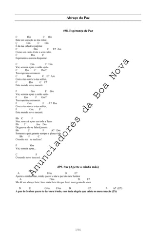 194
Abraço da Paz
498. Esperança de Paz
C Dm C Dm
Bate um coração ao teu redor.
C Dm C Dm
É da tua cidade o palpitar
C Dm C E7 Am
Como um canto triste e sem calor,
C Dm C
Esperando a aurora despontar.
C Dm C Dm
Vai, semeia a paz e então verás
C Dm C Dm7
Tua esperança renascer.
C Dm C E7 Am
Com o teu suor e o teu sofrer,
C Dm C C7
Este mundo novo nascerá.
F Gm F Gm
Vai, semeia a paz e então verás
F Gm F Gm7
Tua esperança renascer.
F Gm F A7 Dm
Com o teu suor e o teu sofrer,
F Gm F
Este mundo novo nascerá.
Bb C F
Sim, nascerá a paz em toda a Terra
Bb C Am Dm
De guerra não se falará jamais.
Bb C F A7 Dm
Somente a paz garante sempre a plena vida.
Bb F C
O sonho vai se realizar!
F Gm
Vai, semeia a paz...
C F
O mundo novo nascerá.
499. Paz (Aperte a minha mão)
A F#m D E7
Aperte a minha mão, irmão quero te dar a paz do meu Senhor
A F#m D E7
Me dê um abraço forte, bem mais forte do que forte, num gesto de amor
D E C#m F#m D E7 A A7 (E7)
A paz do Senhor quero te dar meu irmão, com toda alegria que existe no meu coração (2X)
A
n
u
n
c
i
a
d
o
r
e
s
d
a
B
o
a
N
o
v
a
 