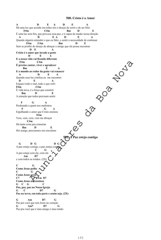 195
500. Cristo é o Amor
A D E A D E A
Há uma luz que acende em todos nós o desejo de sorrir e de ser feliz
F#m C#m Bm D E
É uma luz sem fim, que provoca essa paz, e é capaz de mudar nossa direção
A D E A D E A
Quando alguém entender o que eu falei, e sentir a necessidade de continuar
F#m C#m Bm D E
Sem se proibir do desejo de abraçar o amigo que ele possa encontrar
D E A
Cristo é o amor que invade a gente
D E A
E a nossa vida vai ficando diferente
F#m C#m
É preciso cantar, viver e agradecer
Bm E A
E o mundo ao redor da gente vai renascer
A D E A
Quando essa luz cintilou eu me encontrei
D E A
Esqueci todo o mal, tudo o que sofri
F#m C#m
É vida nova, é a força que constrói
Bm D E
A emoção que todos precisam sentir
F G A
Perdoando a quem nos maltratou
F G A
Espalhando o amor que Cristo ensinou
F#m
Vem, vem, vem, vem me abraçar
C#m
Há tanta coisa pra consertar
Bm D E
Hei amigo, precisamos nos encontrar
501. A Paz esteja contigo
G D G D G
A paz esteja contigo, a paz esteja comigo,
C G
A paz esteja com ele, com ela
Am D7
e com todos os irmãos. (2X)
C G
Como Jesus pediu
C G
Como Jesus orou.
C7 Em D7
Como Jesus nos ensinou
G C G C
Paz, paz, paz na Nossa Igreja.
G C D7 G
Paz na terra, em toda parte e assim seja. (2X)
G Am D7 G
Paz pra você que tem Jesus no coração
G Am7 D7 G
Paz pra você que é meu amigo e meu irmão
A
n
u
n
c
i
a
d
o
r
e
s
d
a
B
o
a
N
o
v
a
 
