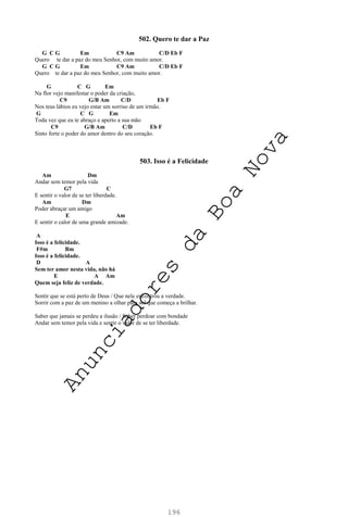 196
502. Quero te dar a Paz
G C G Em C9 Am C/D Eb F
Quero te dar a paz do meu Senhor, com muito amor.
G C G Em C9 Am C/D Eb F
Quero te dar a paz do meu Senhor, com muito amor.
G C G Em
Na flor vejo manifestar o poder da criação,
C9 G/B Am C/D Eb F
Nos teus lábios eu vejo estar um sorriso de um irmão.
G C G Em
Toda vez que eu te abraço e aperto a sua mão
C9 G/B Am C/D Eb F
Sinto forte o poder do amor dentro do seu coração.
503. Isso é a Felicidade
Am Dm
Andar sem temor pela vida
G7 C
E sentir o valor de se ter liberdade.
Am Dm
Poder abraçar um amigo
E Am
E sentir o calor de uma grande amizade.
A
Isso é a felicidade.
F#m Bm
Isso é a felicidade.
D A
Sem ter amor nesta vida, não há
E A Am
Quem seja feliz de verdade.
Sentir que se está perto de Deus / Que nele encontrou a verdade.
Sorrir com a paz de um menino a olhar para sol que começa a brilhar.
Saber que jamais se perdeu a ilusão / Saber perdoar com bondade
Andar sem temor pela vida e sentir o valor de se ter liberdade.
A
n
u
n
c
i
a
d
o
r
e
s
d
a
B
o
a
N
o
v
a
 