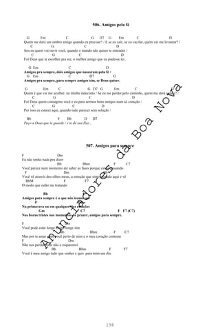 198
506. Amigos pela fé
G Em C G D7 G Em C D
Quem me dará um ombro amigo quando eu precisar? / E se eu cair, se eu vacilar, quem vai me levantar? /
C G C D
Sou eu quem vai ouvir você, quando o mundo não quiser te entender /
C G C D
Foi Deus que te escolher pra ser, o melhor amigo que eu pudesse ter.
G Em C D
Amigos pra sempre, dois amigos que nasceram pela fé /
G Em C D7 G
Amigos pra sempre, para sempre amigos sim, se Deus quiser.
G Em C G D7 G Em C D
Quem é que vai me acolher, na minha indecisão / Se eu me perder pelo caminho, quem me dará a mão? /
C G C D
Foi Deus quem consagrou você e eu para sermos bons amigos num só coração /
C G C D
Por isso eu estarei aqui, quando tudo parecer sem solução /
Bb F Bb D D7
Peço a Deus que te guarde / e te dê sua Paz...
507. Amigos para sempre
F Dm
Eu não tenho nada pra dizer
Bb Bbm F C7
Você parece num momento até saber as fases porque estou passando
F Dm Bb
Você vê através dos olhos meus, a emoção que sinto estando aqui e vê
BbM F F7
O modo que estão me tratando
Bb C
Amigos para sempre é o que nós iremos ser
F Dm
Na primavera ou em qualquer das estações
Gm C7 F F7 (C7)
Nas horas tristes nos momentos de prazer, amigos para sempre.
F Dm
Você pode estar longe muito longe sim
Bb Bbm F C7
Mas por te amar sinto você perto de mim e o meu coração contente
F Dm
Não nos perderemos não o esquecerei
Bb Bbm F F7
Você é meu amigo tudo que sonhei e quis para mim um dia.
A
n
u
n
c
i
a
d
o
r
e
s
d
a
B
o
a
N
o
v
a
 