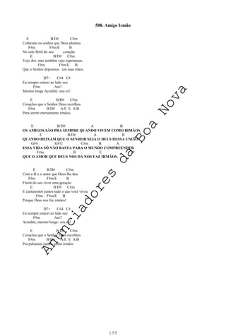 199
508. Amigo Irmão
E B/D# C#m
Colhendo os sonhos que Deus plantou
F#m F#m/E B
No solo fértil do seu coração
E B/D# C#m
Vejo dor, mas também vejo esperanças,
F#m F#m/E B
Que o Senhor depositou em suas mãos.
D7+ C#4 C#
Eu sempre estarei ao lado seu
F#m Am7
Mesmo longe Acredite: sou eu!
E B/D# C#m
Corações que o Senhor Deus escolheu
F#m B/D# A/E E A/B
Para serem eternamente irmãos.
E B/D# A B
OS AMIGOS SÃO PRA SEMPRE QUANDO VIVEM COMO IRMÃOS
E B/D# A B
QUANDO DEIXAM QUE O SENHOR SEJA O DEUS DESSA UNIÃO
G#4 G#/C C#m B A
ESSA VIDA SÓ NÃO BASTA PARA O MUNDO COMPREENDER
F#m B E
QUE O AMOR QUE DEUS NOS DÁ NOS FAZ IRMÃOS.
E B/D# C#m
Com a fé e o amor que Deus lhe deu
F#m F#m/E B
Fluirá do seu viver uma geração
E B/D# C#m
E cantaremos juntos tudo o que você viveu
F#m F#m/E B
Porque Deus nos fez irmãos!
D7+ C#4 C#
Eu sempre estarei ao lado seu
F#m Am7
Acredite, mesmo longe: sou eu!
E B/D# C#m
Corações que o Senhor Deus escolheu
F#m B/D# A/E E A/B
Pra pulsarem juntos como irmãos
A
n
u
n
c
i
a
d
o
r
e
s
d
a
B
o
a
N
o
v
a
 