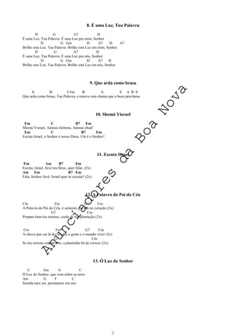 2
8. É uma Luz, Tua Palavra
D G A7 D
É uma Luz, Tua Palavra. É uma Luz pra mim, Senhor
D G Gm D A7 D A7
Brilhe esta Luz, Tua Palavra. Brilhe esta Luz em mim, Senhor
D G A7 D
É uma Luz, Tua Palavra. É uma Luz pra nós, Senhor
D G Gm D A7 D
Brilhe esta Luz, Tua Palavra. Brilhe esta Luz em nós, Senhor
9. Que arda como brasa
E B C#m B A E A B E
Que arda como brasa, Tua Palavra, e renove esta chama que a boca proclama.
10. Shemá Yisrael
Em C B7 Em
Shemá Yisrael, Adonai elohenu, Adonai ehad!
Em C B7 Em
Escuta Israel, o Senhor é nosso Deus, Um é o Senhor!
11. Escuta Israel
Em Am B7 Em
Escuta, Israel, Javé teu Deus, quer falar. (2x)
Am Em B7 Em
Fala, Senhor Javé: Israel quer te escutar! (2x)
12. A Palavra do Pai do Céu
Cm Fm G7 Cm
A Palavra do Pai do Céu, é semente que cai no coração (2x)
G7 Cm
Prepara bem teu terreno, cuida de tua plantação (2x)
Cm Fm G7 Cm
A chuva que cai lá do céu faz a gente e o mundo viver (2x)
G7 Cm
Se teu terreno está pronto, a plantinha há de crescer (2x)
13. Ó Luz do Senhor
C Am G C
Ó Luz do Senhor, que vem sobre as terra
Am G F C
Inunda meu ser, permanece em nós
A
n
u
n
c
i
a
d
o
r
e
s
d
a
B
o
a
N
o
v
a
 