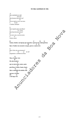 20
64. Que santidade de vida
G
Que santidade de vida!
C D G G4
Que homens devemos ser!
G D
Pois se tudo no céu e na terra
C G G4
o Senhor chamará
G
Que respeito para com Deus!
C D G G4
Que luta devemos travar!
G D
No novo céu e na nova terra
C G
iremos morar
D C D G
Somos, Senhor, tua Igreja que aguarda e apressa tua vinda gloriosa
D C G
Que o Senhor nos encontre em paz, puros e santos (2x)
G
Que é feito da sua promessa?
C D G D D7
perguntam e zombam de Deus
G
Mas o Senhor virá
D
Ele não tardará
C
que eu seja santo, santo, santo
G
pois Deus é Santo, Santo, Santo
G C
Que a santidade da minha vida
D
apresse o Senhor
D7 G
e Ele logo virá
A
n
u
n
c
i
a
d
o
r
e
s
d
a
B
o
a
N
o
v
a
 