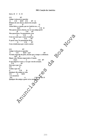 200
509. Canção da América
Intro.: D C G D
C/E D7
Amigo é coisa pra se guardar
G C/E D/F# C/E D7 G
Debaixo de sete chaves, dentro do coração
Am7 D G
Assim falava a canção, que na América ou.....vi
Em7 A C/E D
Mas quem cantava chorou, Ao ver seu amigo partir
D C/E D7
Mas quem ficou, No pensamento voou
G C/E D
Com seu canto que o outro, Lembrou
D C/E D7
E quem voou, No pensamento ficou
G C/E D7
Com a lembrança que o outro cantou
C/E D7
Amigo é coisa pra se guardar
G C/E D/F# Am7 D7
No lado esquerdo do peito, mesmo que o tempo e a distância
Am7 D G
Digam não, Mesmo esquecendo a Canção.
EmA A C/E D7
O que importa é ouvir, a voz que vem do coração.
C/E D7
Pois seja o que vier.
C/E G
Venha o que vier
G C/E D
Qualquer dia amigo eu volto
C/E G D/F#
A te encontrar
Em A C/E D D4 D
Qualquer dia amigo a gente vai se encontrar
A
n
u
n
c
i
a
d
o
r
e
s
d
a
B
o
a
N
o
v
a
 