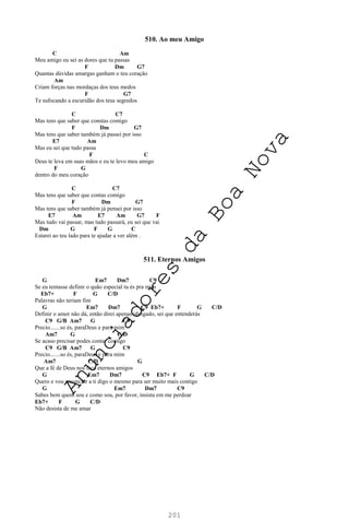 201
510. Ao meu Amigo
C Am
Meu amigo eu sei as dores que tu passas
F Dm G7
Quantas dúvidas amargas ganham o teu coração
Am
Criam forças nas mordaças dos teus medos
F G7
Te sufocando a escuridão dos teus segredos
C C7
Mas tens que saber que constas comigo
F Dm G7
Mas tens que saber também já passei por isso
E7 Am
Mas eu sei que tudo passa
F C
Deus te leva em suas mãos e eu te levo meu amigo
F G
dentro do meu coração
C C7
Mas tens que saber que contas comigo
F Dm G7
Mas tens que saber também já pensei por isso
E7 Am E7 Am G7 F
Mas tudo vai passar, mas tudo passará, eu sei que vai
Dm G F G C
Estarei ao teu lado para te ajudar a ver além .
511. Eternos Amigos
G Em7 Dm7 C9
Se eu tentasse definir o quão especial tu és pra mim
Eb7+ F G C/D
Palavras não teriam fim
G Em7 Dm7 C9 Eb7+ F G C/D
Definir o amor não dá, então direi apenas obrigado, sei que entenderás
C9 G/B Am7 G C9
Precio.......so és, paraDeus e para mim
Am7 G C/D
Se acaso precisar podes contar comigo
C9 G/B Am7 G C9
Precio.......so és, paraDeus e para mim
Am7 C/D G
Que a fé de Deus nos faça eternos amigos
G Em7 Dm7 C9 Eb7+ F G C/D
Quero e vou renunciar a ti digo o mesmo para ser muito mais contigo
G Em7 Dm7 C9
Sabes bem quem sou e como sou, por favor, insista em me perdoar
Eb7+ F G C/D
Não desista de me amar
A
n
u
n
c
i
a
d
o
r
e
s
d
a
B
o
a
N
o
v
a
 