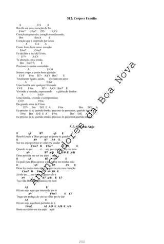 202
512. Corpo e Família
A E/A A
Recebi um novo coração do Pai
F#m7 C#m7 D7+ A/C#
Coração regenerado, coração transformado,
Bm Bm/A E
Coração que é inspirado por Jesus
A E/A A
Como fruto deste novo coração
F#m7 C#m7
Eu declaro a paz de Cristo,
D7+ A/C#
Te abençôo, meu irmão,
Bm Bm7/A E
Preciosa é a nossa comunhão
A E/G#
Somos corpo, e assim bem ajustado
C#/F F#m D7+ A/C# Bm7 E
Totalmente ligado, unido, vivendo em amor
A E/G#
Uma família sem qualquer falsidade
C#/F F#m D7+ A/C# Bm7 E
Vivendo a verdade, expressando a glória do Senhor
A E/G#
Uma família, vivendo o compromisso
C#/F F#m
Do grande amor de Cristo
D7+ Bm D/E E A F#m Bm D/E A
Eu preciso de ti, querido irmão, precioso és para mim, querido irmão
F#m Bm D/E E A F#m Bm D/E A
Eu preciso de ti, querido irmão, precioso és para mim,querido irmão
513. Sou teu Anjo
E A9 B7 A9 E
Resolvi pedir a Deus pra que eu possa te guardar
E A9 B7 A9 E
Ser teu anjo protetor te velar e te cuidar
C#m7 B F#m7 A9 B9 E
Quando eu pre...........ci.....sei, pois tua vi....da em mim
A9 B7 A/B E A/B E A/B
Deus permita me ser teu anjo aqui
E A9 B7 A9 E
Eu pedi para Deus gravar o teu nome em minha mão
E A9 B7 A9 E
Deus foi muito mais além, te gravou em meu coração
C#m7 B F#m7 A9 B9 E
Já não po......sso mais esquecer de ti
A9 B7 A/B E E7
Tua vida Deus transplantou em mim
A9 E
Há um anjo aqui que intercede por ti
A9 F#m7 E E7
Trago um pedaço do céu no olhar pra te dar
A9 E
Há um anjo aqui bem pertinho de ti
F#m7 A9 A/B E A/B E A/B
Basta acreditar sou teu anjo aqui
A
n
u
n
c
i
a
d
o
r
e
s
d
a
B
o
a
N
o
v
a
 