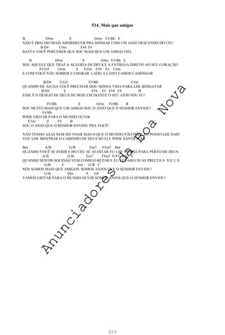 203
514. Mais que amigos
B D#m E G#m F#/Bb E
NÃO É PRECISO MAIS ADORMECER PRA SONHAR COM UM ANJO DESCENDO DO CÉU
B/D# C#m F#4 F#
BASTA VOCÊ PERCEBER QUE SOU MAIS QUE UM AMIGO FIEL
B D#m E G#m F#/Bb E
SOU AQUELE QUE TRAZ A ALEGRIA DE DEUS E A ENTREGA DIRETO AO SEU CORAÇÃO
F#/G# G#m A E/G# F#4 F# C#m
E COM VOCÊ VOU SORRIR E CHORAR. LADO A LADO VAMOS CAMINHAR
B/D# E/G# F#/Bb C#m
QUANDO DE AJUDA VOCÊ PRECISAR DOU MINHA VIDA PARA LHE RESGATAR
B/D# E F#4 F# F#4 F# B
ESSE É O DESEJO DE DEUS DE HOJE EM DIANTE O SEU ANJO SOU EU!
F#/Bb E G#m F#/Bb B
SOU MUITO MAIS QUE UM AMIGO SOU O ANJO QUE O SENHOR ENVIOU!
F#/Bb
PODE GRITAR PARA O MUNDO OUVIR
C#m E F# B
SOU O ANJO QUE O SENHOR ENVIOU PRA VOCÊ!
NÃO TENHO ASAS NEM SEI VOAR MAS O QUE O MUNDO NÃO PODE EU POSSO LHE DAR!
VOU LHE MOSTRAR O CAMINHO DE DEUS SÓ ELE PODE SANTIFICAR
Bm A/B G/B Em7 F#m7 Bm
QUANDO VOCÊ SE FERIR E DO CÉU SE AFASTAR EU LHE TRAREI PARA PERTO DE DEUS
A/B G/B Em7 F#m7 E/F# F/G C
QUANDO SENTIR SOLIDÃO VEM COMIGO REZAR E EU LEVAREI SUAS PRECES A D E U S
G/B F Am G/B C
NÓS SOMOS MAIS QUE AMIGOS: SOMOS ANJOS QUE O SENHOR ENVIOU!
G/B Dm F G4
VAMOS GRITAR PARA O MUNDO OUVIR SOMOS ANJOS QUE O SENHOR ENVIOU!
A
n
u
n
c
i
a
d
o
r
e
s
d
a
B
o
a
N
o
v
a
 