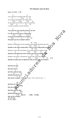 204
515. Humano Amor de Deus
Intro.: E A B7 E A B7
E A
Tens o dom de ver estradas onde vejo o fim
E C#m A B
me convence quando falas: não é bem assim
F#m G#m C#m B
Se me esqueço me recordas, se não sei, me ensinas
F#m A B B7
e se perco a direção, vens me encontrar
E A
Tens o dom de ouvir segredos mesmo se me calo
E C#m A B
E se falo me escutas, queres compreender
F#m G#m C#m B
Se pela força da distancia tu te ausentas,
F#m A B B7
Pelo poder que há na saudade voltarás
E B7 C#m
Quando a solidão doeu em mim, quando o meu passado não passou por mim
A F#m G#m A B7
Quando eu não soube compreender a vida, tu vieste compreender por mim
E B7 C#m
Quando os meus olhos não podiam ver, tua mão segura me ajudou a andar
A F#m G#m A B7
Quando eu não tinha mais amor no peito, teu amor me ajudou a amar
E B7 C#m
Quando o meu sonho vi desmoronar, me trouxeste outros pra recomeçar
A F#m G#m A B7 (C7)
Quando eu esqueci que era alguém na vida, teu amor veio me relembrar
E
Que Deus me ama,
A
Que não estou só,
A
Que Deus cuida de mim
B B7
Quando fala pela tua voz
E B7
Que me diz: coragem! (2x) (Volta para “Tens o dom de ouvir...”)
(F)
Que Deus me ama,
(Bb) (Gm)
Que não estou só,
(Bb)
Que Deus cuida de mim
(C) (C7)
Quando fala pela tua voz
1ª (F) (Bb) (F) 2ª(Bb) (F) (Bb)
Que me diz: coragem!
(C) (C7) (F)
Ô... Ô.... Ôôô....
A
n
u
n
c
i
a
d
o
r
e
s
d
a
B
o
a
N
o
v
a
 