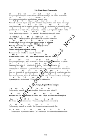 205
516. Coração em Comunhão
G9 D/G C/E D7 Em7 Bm7 C D7
Hoje posso perceber o valor de uma amizade / Pois, Divino amigo, com carinho me ensinaste
G9 D C Em7 Bm7 C
Se eu pudesse compreender o tamanho do seu amor por mim.
Am7 D C Dsus Am7 Bm7 C D C
Mais nada esconderia daquilo que já sabes / Tudo te entregaria Jesus minha alegria. Meu amigo
G D/G C/E D7 Em7 Bm7 C D7
Hoje posso perceber que um amigo de verdade / Não sou eu a escolher vós em mim o enxertastes
G D C D C Am7 Em7 C D7
Que é mais fácil Te seguir ao lado de um amigo / E mesmo se ele tropeçar ou tão fraco vacilar
C G/B Em7 F Am C D
Queres Senhor que eu encontre a Ti a Tua vida / No coração de um grande amigo.
G D/F# Em7 C D7 G D/F# Em7 C D7
Amigo fiel refúgio poderoso, Quem o descobriu encontrou um tesouro
B7 Em C D7 Em7 D C G/B
Prefiguração de Deus certeza do céu, Quero tê-lo aqui no peito meu
Am D G D/F# Em7 C D7
Meu anjo meu abrigo meu amigo fiel, refúgio poderoso,
G D/F# Em7 C D7
Quem o descobriu encontrou um tesouro
B7 Em C D7
Permaneceremos até o fim na amizade do Senhor
Em D C Am D7 G
E se me amar te causar a dor, Com o mesmo amor me cures meu amigo
G9 D/G C/E D7 Em 7 Bm7 C D7
Hoje posso perceber que a glória da amizade / Consiste em tudo perder na renúncia da vontade
G9 D C D Bm7 C Am7 D
Para ter um bem maior: A misericórdia do Senhor / E salvar quando preciso for,
C D7 Am7 D C D C
Como a cada dia salvo eu sou / Quero realmente amar assim / E nunca abandonar os meus amigos
G9 D/G C/E D7 Em7 Bm7 C D
Deus meu Deus cuida de mim dá-me ser amigo / Em Ti Amado Salvador, de meus irmãos queridos,
G D C D C Am7 Em7 C D7
Leva-me onde quiseres, Esposo de minh'alma / E quando longe eu estiver e saudades levar comigo
C D7 Em F Am7 D C D
Seja ela esperança de reencontrar / O coração de um grande amigo
517. Amigo, te guardo no coração
D Bm D B7 Em G A7
Amigo, amigo, te guardo no coração /Que Deus abençoe esta nossa união (2x)
D Bm D B7 Em G A7
Teu olhar, tua voz, um sorriso teu me faz tão bem / Amigo, me conheces como ninguém
Bm A7 G Em G A A7
Um abraço apertado a me esperar / Um colo que é porto a me ancorar (2x)
D Bm D B7 Em G A7
Amigo, amigo, te guardo no coração / Que Deus abençoe esta nossa união (2x)
B7 E C#m E C# F#m A B B7 E
Amigo, amigo, te guardo no coração / Que Deus abençoe esta nossa união, esta nossa união
A
n
u
n
c
i
a
d
o
r
e
s
d
a
B
o
a
N
o
v
a
 