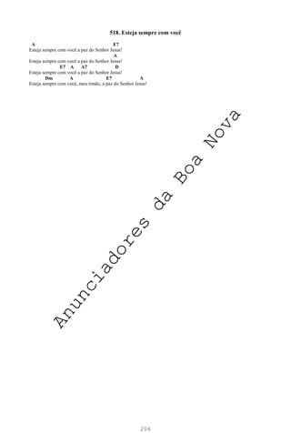 206
518. Esteja sempre com você
A E7
Esteja sempre com você a paz do Senhor Jesus!
A
Esteja sempre com você a paz do Senhor Jesus!
E7 A A7 D
Esteja sempre com você a paz do Senhor Jesus!
Dm A E7 A
Esteja sempre com você, meu irmão, a paz do Senhor Jesus!
A
n
u
n
c
i
a
d
o
r
e
s
d
a
B
o
a
N
o
v
a
 
