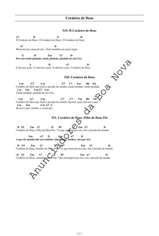 207
Cordeiro de Deus
519. Ó Cordeiro de Deus
A7 D G D
Ó Cordeiro de Deus / Ó Cordeiro de Deus / Ó Cordeiro de Deus
A7 D
Morreste por causa de nós / foste imolado em nosso lugar
G D Em A7 D
Por isso tende piedade, tende piedade, piedade de nós (2x)
A D A7 D
E dai-nos a paz / E dai-nos a paz / E dai-nos a paz / Cordeiro de Deus
520. Cordeiro de Deus
Cm G7 Cm G7 C7 Fm Bb Eb
Cordeiro de Deus que tirais o pecado do mundo, tende piedade, tende piedade,
Cm Fm Cm G7 Cm
Tende piedade, piedade de nós (2x)
Cm G7 Cm G7 C7 Fm Bb Eb
Cordeiro de Deus que tirais o pecado do mundo, dai-nos a paz, dai-nos a paz
Cm Fm Cm G7 C
dai-nos a paz, Senhor, a vossa paz.
521. Cordeiro de Deus, Filho de Deus Pai
D F# Em A7 D B7 Em A7 D
Cordeiro de Deus, Filho de Deus Pai / Tu que sofreste por nós, tira o pecado do mundo
Em A7 D Em A7 D
A paz do mundo não nos satisfaz; Queremos, Senhor, tua paz (2x)
D F# Em A7 D B7 Em A7 D
Cordeiro de Deus, bendito de Deus Pai, / Tu que morreste por nós, tira o pecado do mundo
D F# Em A7 D B7 Em A7 D
Cordeiro de Deus, caminho para o Pai / Que ressurgiste por nós, tira o pecado do mundo
A
n
u
n
c
i
a
d
o
r
e
s
d
a
B
o
a
N
o
v
a
 