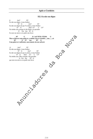 208
Após o Cordeiro
522. Eu não sou digno
G Am7 D7
Eu não sou digno, ó meu Senhor
Gº G Am7 D7
Eu não sou digno de que Tu entres, ó meu Senhor
Gº G Dm7 G7 C C#º
Na minha casa, porque és tão Santo e eu pecador
G Em Am D7 G
Eu nem me atrevo a te pedir este favor
D7 G D Am7 D7(9) D7(b9) G
Mas se disseres uma palavra, a minha casa se transfor.....ma........rá
D7 G E7 Am D7 G
Uma palavra é suficiente, suavemente ela nos salvará
G Am7 D7
Eu não sou digna, ó meu Senhor
Gº G Am7 D7
Eu não sou digna de que tu entres, ó meu Senhor
Gº G Dm7 G7 C C#º
Na minha casa. Meu coração é tão pecador
G Em Am D7 G
que nem me atrevo a te pedir este favor
A
n
u
n
c
i
a
d
o
r
e
s
d
a
B
o
a
N
o
v
a
 