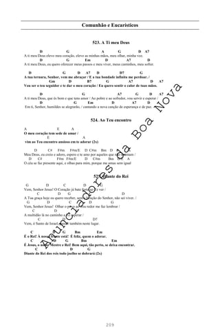 209
Comunhão e Eucarísticos
523. A Ti meu Deus
D G A G D A7
A ti meu Deus elevo meu coração, elevo as minhas mãos, meu olhar, minha voz.
D G Em D A7 D
A ti meu Deus, eu quero oferecer meus passos e meu viver, meus caminhos, meu sofrer.
D G D A7 D D7 G
A tua ternura, Senhor, vem me abraçar / E a tua bondade infinita me perdoar. /
Gm D B7 G A7 D A7
Vou ser o teu seguidor e te dar o meu coração / Eu quero sentir o calor de tuas mãos.
D G A7 G D A7
A ti meu Deus, que és bom e que tens amor / Ao pobre e ao sofredor, vou servir e esperar /
D G Em D A7 D
Em ti, Senhor, humildes se alegrarão, / cantando a nova canção de esperança e de paz.
524. Ao Teu encontro
A E A
O meu coração tem sede de amar /
E A
vim ao Teu encontro ansioso em te adorar (2x)
D C# F#m F#m/E D C#m Bm D E A
Meu Deus, eu creio e adoro, espero e te amo por aqueles que não te amam /
D C# F#m F#m/E D C#m Bm D/E A
O céu se faz presente aqui, e olhas para mim, porque me amas sem igual
525. Diante do Rei
G D C D G
Vem, Senhor Jesus! O Coração já bate forte ao Te ver /
C D G C D
A Tua graça hoje eu quero receber, sem a bênção do Senhor, não sei viver. /
G D C D G
Vem, Senhor Jesus! Olhar o povo ao Teu redor me faz lembrar /
C D G
A multidão lá no caminho a Te esperar /
C D D7
Vem, ó Santo de Israel, passar também neste lugar.
C D G Bm Em
É o Rei! À nossa frente está! É feliz, quem o adorar.
C D G Bm Em
É Jesus, o nosso Mestre e Rei! Bem aqui, tão perto, se deixa encontrar.
C D G
Diante do Rei dos reis todo joelho se dobrará (2x)
A
n
u
n
c
i
a
d
o
r
e
s
d
a
B
o
a
N
o
v
a
 