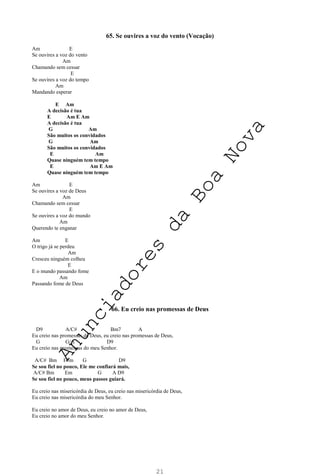 21
65. Se ouvires a voz do vento (Vocação)
Am E
Se ouvires a voz do vento
Am
Chamando sem cessar
E
Se ouvires a voz do tempo
Am
Mandando esperar
E Am
A decisão é tua
E Am E Am
A decisão é tua
G Am
São muitos os convidados
G Am
São muitos os convidados
E Am
Quase ninguém tem tempo
E Am E Am
Quase ninguém tem tempo
Am E
Se ouvires a voz de Deus
Am
Chamando sem cessar
E
Se ouvires a voz do mundo
Am
Querendo te enganar
Am E
O trigo já se perdeu
Am
Cresceu ninguém colheu
E
E o mundo passando fome
Am
Passando fome de Deus
66. Eu creio nas promessas de Deus
D9 A/C# Bm7 A
Eu creio nas promessas de Deus, eu creio nas promessas de Deus,
G G/A D9
Eu creio nas promessas do meu Senhor.
A/C# Bm F#m G D9
Se sou fiel no pouco, Ele me confiará mais,
A/C# Bm Em G A D9
Se sou fiel no pouco, meus passos guiará.
Eu creio nas misericórdia de Deus, eu creio nas misericórdia de Deus,
Eu creio nas misericórdia do meu Senhor.
Eu creio no amor de Deus, eu creio no amor de Deus,
Eu creio no amor do meu Senhor.
A
n
u
n
c
i
a
d
o
r
e
s
d
a
B
o
a
N
o
v
a
 