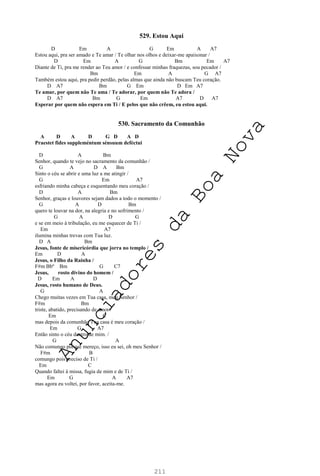 211
529. Estou Aqui
D Em A G Em A A7
Estou aqui, pra ser amado e Te amar / Te olhar nos olhos e deixar-me apaixonar /
D Em A G Bm Em A7
Diante de Ti, pra me render ao Teu amor / e confessar minhas fraquezas, sou pecador /
Bm Em A G A7
Também estou aqui, pra pedir perdão, pelas almas que ainda não buscam Teu coração.
D A7 Bm G Em D Em A7
Te amar, por quem não Te ama / Te adorar, por quem não Te adora /
D A7 Bm G Em A7 D A7
Esperar por quem não espera em Ti / E pelos que não crêem, eu estou aqui.
530. Sacramento da Comunhão
A D A D G D A D
Praestet fides suppleméntum sénsuum deféctui
D A Bm
Senhor, quando te vejo no sacramento da comunhão /
G A D A Bm
Sinto o céu se abrir e uma luz a me atingir /
G Em A7
esfriando minha cabeça e esquentando meu coração /
D A Bm
Senhor, graças e louvores sejam dados a todo o momento /
G A D Bm
quero te louvar na dor, na alegria e no sofrimento /
G A D G
e se em meio à tribulação, eu me esquecer de Ti /
Em A7
ilumina minhas trevas com Tua luz.
D A Bm
Jesus, fonte de misericórdia que jorra no templo /
Em D A
Jesus, o Filho da Rainha /
F#m Bbº Bm G C7
Jesus, rosto divino do homem /
D Em A D
Jesus, rosto humano de Deus.
G A
Chego muitas vezes em Tua casa, meu Senhor /
F#m Bm
triste, abatido, precisando de amor /
Em C
mas depois da comunhão Tua casa é meu coração /
Em G A7
Então sinto o céu dentro de mim. /
G A
Não comungo porque mereço, isso eu sei, oh meu Senhor /
F#m B
comungo pois preciso de Ti /
Em C
Quando faltei à missa, fugia de mim e de Ti /
Em G A A7
mas agora eu voltei, por favor, aceita-me.
A
n
u
n
c
i
a
d
o
r
e
s
d
a
B
o
a
N
o
v
a
 