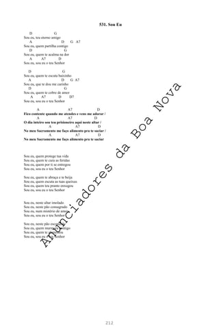 212
531. Sou Eu
D G
Sou eu, teu eterno amigo
A D G A7
Sou eu, quem partilha contigo
D G
Sou eu, quem te acalma na dor
A A7 D
Sou eu, sou eu o teu Senhor
D G
Sou eu, quem te escuta baixinho
A D G A7
Sou eu, que te dou me carinho
D G
Sou eu, quem te cobre de amor
A A7 D D7
Sou eu, sou eu o teu Senhor
A A7 D
Fico contente quando me atendes e vens me adorar /
A A7 D
O dia inteiro sou teu prisioneiro aqui neste altar /
A A7 D
No meu Sacramento me faço alimento pra te saciar /
A A7 D
No meu Sacramento me faço alimento pra te saciar
Sou eu, quem protege tua vida
Sou eu, quem te cura as feridas
Sou eu, quem por ti se entregou
Sou eu, sou eu o teu Senhor
Sou eu, quem te abraça e te beija
Sou eu, quem escuta as tuas queixas
Sou eu, quem teu pranto enxugou
Sou eu, sou eu o teu Senhor
Sou eu, neste altar imolado
Sou eu, neste pão consagrado
Sou eu, num mistério de amor
Sou eu, sou eu o teu Senhor
Sou eu, neste pão escondido
Sou eu, quem murmura contigo
Sou eu, quem te alimentou
Sou eu, sou eu o teu Senhor
A
n
u
n
c
i
a
d
o
r
e
s
d
a
B
o
a
N
o
v
a
 