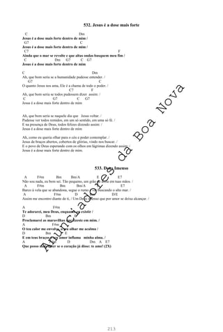 213
532. Jesus é a dose mais forte
C Dm
Jesus é a dose mais forte dentro de mim /
G7 C
Jesus é a dose mais forte dentro de mim /
C7 F
Ainda que o mar se revolte e que altas ondas busquem meu fim /
C Dm G7 C G7
Jesus é a dose mais forte dentro de mim
C Dm
Ah, que bom seria se a humanidade pudesse entender. /
G7 C
O quanto Jesus nos ama, Ele é a chama de todo o poder. /
C7 F
Ah, que bom seria se todos pudessem dizer assim: /
C G7 C G7
Jesus é a dose mais forte dentro de mim
Ah, que bom seria se naquele dia que Jesus voltar. /
Pudesse ver todos remidos, em um só sentido, em uma só fé. /
E na presença de Deus, todos felizes dizendo assim: /
Jesus é a dose mais forte dentro de mim
Ah, como eu queria olhar para o céu e poder contemplar. /
Jesus de braços abertos, cobertos de glórias, vindo nos buscar. /
E o povo de Deus esperando com os olhos em lágrimas dizendo assim: /
Jesus é a dose mais forte dentro de mim.
533. Deus Imenso
A F#m Bm Bm/A E E7
Não sou nada, eu bem sei. Tão pequeno, um grão de areia em tuas mãos. /
A F#m Bm Bm/A E E7
Barco à vela que se abandona, segue o rumo e vai buscando o alto mar. /
A F#m D Bm D/E
Assim me encontro diante de ti, / Um Deus imenso que por amor se deixa alcançar. /
A F#m
Te adorarei, meu Deus, enquanto eu existir /
D Bm E
Proclamarei as maravilhas que fizeste em mim. /
A F#m
O teu calor me envolve, o teu olhar me acalma /
D Bm E
E em teus braços o teu amor inflama minha alma. /
A F#m D Dm A E7
Que posso mais dizer se o coração já disse: te amo! (2X)
A
n
u
n
c
i
a
d
o
r
e
s
d
a
B
o
a
N
o
v
a
 