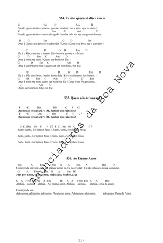 214
534. Eu não quero só dizer amém
G Em C Am D
Eu não quero só dizer amém / preciso mostrar com a vida, que eu creio /
G Em C Am D
Eu não quero só dizer muito obrigado / minha vida vai ser um grande louvor.
G D Em G D Em
Deus é Deus e eu devo ser o adorador / Deus é Deus e eu devo ser o adorador /
C D G D Em D
Ele é o Rei, e eu sou o servo / Ele é o sol e eu sou o reflexo /
G D Em C Am D
Deus é bom pra mim, / Quero ser bom por Ele. /
G D Em C Am D
Deus é um Pai pra mim / quero ser um bom filho, por Ele.
C D G D Em D
Ele é o Pão dos fortes, / tenho fome dele / Ele é o alimento dos Santos. /
G D Em C Am D G D Em
Deus é bom pra mim, quero ser bom por Ele / Deus é um Pai pra mim, /
C Am D
Quero ser um bom filho por Ele.
535. Quem não te louvará
F C Dm Bb C F C7
Quem não te louvará? / Oh, Senhor dos exércitos?
F C Dm Bb C F C7
Quem não te louvará? / Oh, Senhor dos exércitos?
F C Dm Bb C F C7 F C Dm Bb C F C7
Santo, santo, é o Senhor Jesus / Santo, santo, é o Senhor Jesus
Justo, justo, é o Senhor Jesus / Justo, justo, é o Senhor Jesus
Forte, forte, é o Senhor Jesus / Forte, forte, é o Senhor Jesus
536. Ao Eterno Amor
Bm A Em F#m G A Bm A Bm D
Como pode ser: um Deus tão grande como tu, vir nos visitar. Tu não olhaste a nossa condição.
G A F#m Bm G A Bm B7
Mas por amor, só por amor, estás aqui, Senhor. (2x)
G A F#m Em G A Em B7 G A F#m Em G A Bm
Aleluia, aleluia, aleluia. Ao eterno amor. Aleluia, aleluia, aleluia. Deus de amor.
Como pode ser...
Adoramos, adoramos, adoramos. Ao eterno amor. Adoramos, adoramos, adoramos. Deus de Amor.
A
n
u
n
c
i
a
d
o
r
e
s
d
a
B
o
a
N
o
v
a
 