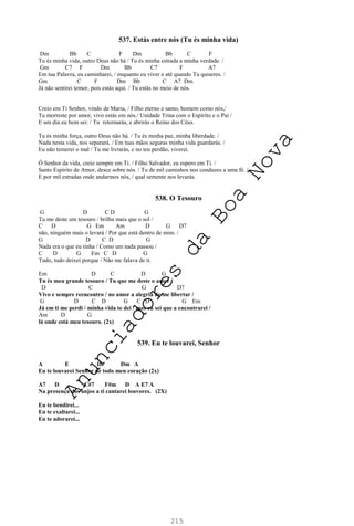 215
537. Estás entre nós (Tu és minha vida)
Dm Bb C F Dm Bb C F
Tu és minha vida, outro Deus não há / Tu és minha estrada a minha verdade. /
Gm C7 F Dm Bb C7 F A7
Em tua Palavra, eu caminharei, / enquanto eu viver e até quando Tu quiseres. /
Gm C F Dm Bb C A7 Dm
Já não sentirei temor, pois estás aqui. / Tu estás no meio de nós.
Creio em Ti Senhor, vindo de Maria, / Filho eterno e santo, homem como nós,/
Tu morreste por amor, vivo estás em nós./ Unidade Trina com o Espírito e o Pai /
E um dia eu bem sei: / Tu retornarás, e abrirás o Reino dos Céus.
Tu és minha força, outro Deus não há. / Tu és minha paz, minha liberdade. /
Nada nesta vida, nos separará. / Em tuas mãos seguras minha vida guardarás. /
Eu não temerei o mal / Tu me livrarás, e no teu perdão, viverei.
Ó Senhor da vida, creio sempre em Ti. / Filho Salvador, eu espero em Ti. /
Santo Espírito de Amor, desce sobre nós. / Tu de mil caminhos nos conduzes a uma fé. /
E por mil estradas onde andarmos nós, / qual semente nos levarás.
538. O Tesouro
G D C D G
Tu me deste um tesouro / brilha mais que o sol /
C D G Em Am D G D7
não, ninguém mais o levará / Por que está dentro de mim. /
G D C D G
Nada era o que eu tinha / Como um nada passou /
C D G Em C D G
Tudo, tudo deixei porque / Não me falava de ti.
Em D C D G
Tu és meu grande tesouro / Tu que me deste o amor /
D C G D7
Vivo e sempre reencontro / no amor a alegria de me libertar /
G D C D G C D G Em
Já em ti me perdi / minha vida te dei / mas eu sei que a encontrarei /
Am D G
lá onde está meu tesouro. (2x)
539. Eu te louvarei, Senhor
A E D Dm A
Eu te louvarei Senhor de todo meu coração (2x)
A7 D C#7 F#m D A E7 A
Na presença dos anjos a ti cantarei louvores. (2X)
Eu te bendirei...
Eu te exaltarei...
Eu te adorarei...
A
n
u
n
c
i
a
d
o
r
e
s
d
a
B
o
a
N
o
v
a
 