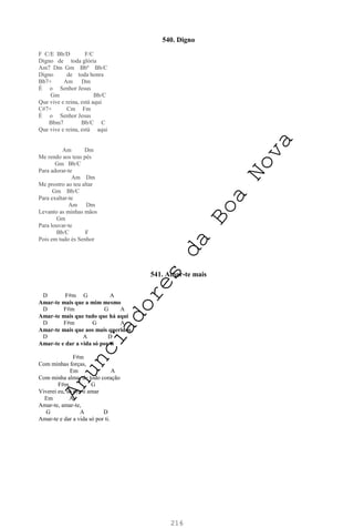 216
540. Digno
F C/E Bb/D F/C
Digno de toda glória
Am7 Dm Gm Bbº Bb/C
Digno de toda honra
Bb7+ Am Dm
É o Senhor Jesus
Gm Bb/C
Que vive e reina, está aqui
C#7+ Cm Fm
É o Senhor Jesus
Bbm7 Bb/C C
Que vive e reina, está aqui
Am Dm
Me rendo aos teus pés
Gm Bb/C
Para adorar-te
Am Dm
Me prostro ao teu altar
Gm Bb/C
Para exaltar-te
Am Dm
Levanto as minhas mãos
Gm
Para louvar-te
Bb/C F
Pois em tudo és Senhor
541. Amar-te mais
D F#m G A
Amar-te mais que a mim mesmo
D F#m G A
Amar-te mais que tudo que há aqui
D F#m G A
Amar-te mais que aos mais queridos
D A D
Amar-te e dar a vida só por ti
F#m
Com minhas forças,
Em A
Com minha alma, de todo coração
F#m G
Viverei eu, só pra ti amar
Em A
Amar-te, amar-te,
G A D
Amar-te e dar a vida só por ti.
A
n
u
n
c
i
a
d
o
r
e
s
d
a
B
o
a
N
o
v
a
 