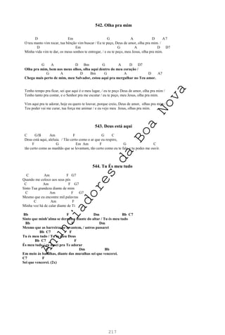 217
542. Olha pra mim
D Em G A D A7
O teu manto vim tocar, tua bênção vim buscar / Eu te peço, Deus de amor, olha pra mim. /
D Em G A D D7
Minha vida vim te dar, os meus sonhos te entregar, / e eu te peço, meu Jesus, olha pra mim.
G A D Bm G A D D7
Olha pra mim, bem nos meus olhos, olha aqui dentro do meu coração /
G A D Bm G A D A7
Chega mais perto de mim, meu Salvador, estou aqui pra mergulhar no Teu amor.
Tenho tempo pra ficar, sei que aqui é o meu lugar, / eu te peço Deus de amor, olha pra mim /
Tenho tanto pra contar, e o Senhor pra me escutar / eu te peço, meu Jesus, olha pra mim.
Vim aqui pra te adorar, hoje eu quero te louvar, porque creio, Deus de amor, olhas pra mim /
Teu poder vai me curar, tua força me animar / e eu vejo meu Jesus, olhas pra mim.
543. Deus está aqui
C G/B Am F G C
Deus está aqui, aleluia. / Tão certo como o ar que eu respiro,
F G Em Am F G C
tão certo como as manhãs que se levantam, tão certo como eu te falo e tu podes me ouvir.
544. Tu És meu tudo
C Am F G7
Quando me coloco aos seus pés
C Am F G7
Sinto Tua grandeza diante de mim
C Am F G7
Mesmo que eu encontre mil palavras
C Am F
Minha voz há de calar diante de Ti
Bb F Dm Bb C7
Sinto que minh’alma se derrama diante do altar / Tu és meu tudo
Bb F Dm
Mesmo que as barreiras se levantem, / astros passarei
Bb C7 F
Tu és meu tudo / Tu és meu Deus
Bb C7 F
És meu tudo / eu nasci pra Te adorar
C Dm Bb
Em meio às batalhas, diante das muralhas sei que vencerei.
C7 F
Sei que vencerei. (2x)
A
n
u
n
c
i
a
d
o
r
e
s
d
a
B
o
a
N
o
v
a
 