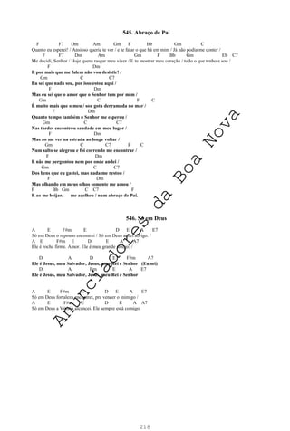 218
545. Abraço de Pai
F F7 Dm Am Gm F Bb Gm C
Quanto eu esperei! / Ansioso queria te ver / e te falar o que há em mim / Já não podia me conter /
F F7 Dm Am Gm F Bb Gm Eb C7
Me decidi, Senhor / Hoje quero rasgar meu viver / E te mostrar meu coração / tudo o que tenho e sou /
F Dm
E por mais que me falem não vou desistir! /
Gm C C7
Eu sei que nada sou, por isso estou aqui /
F Dm
Mas eu sei que o amor que o Senhor tem por mim /
Gm C F C
É muito mais que o meu / sou gota derramada no mar /
F Dm
Quanto tempo também o Senhor me esperou /
Gm C C7
Nas tardes encontrou saudade em meu lugar /
F Dm
Mas ao me ver na estrada ao longe voltar /
Gm C C7 F C
Num salto se alegrou e foi correndo me encontrar /
F Dm
E não me perguntou nem por onde andei /
Gm C C7
Dos bens que eu gastei, mas nada me restou /
F Dm
Mas olhando em meus olhos somente me amou /
F Bb Gm C C7 F
E ao me beijar, me acolheu / num abraço de Pai.
546. Só em Deus
A E F#m E D E A E7
Só em Deus o repouso encontrei / Só em Deus achei abrigo. /
A E F#m E D E A A7
Ele é rocha firme. Amor. Ele é meu grande amigo. /
D A D E F#m A7
Ele é Jesus, meu Salvador, Jesus, meu Rei e Senhor (Eu sei)
D A Bm E A E7
Ele é Jesus, meu Salvador, Jesus, meu Rei e Senhor
A E F#m E D E A E7
Só em Deus fortaleza encontrei, pra vencer o inimigo /
A E F#m E D E A A7
Só em Deus a Vitória alcancei. Ele sempre está comigo.
A
n
u
n
c
i
a
d
o
r
e
s
d
a
B
o
a
N
o
v
a
 