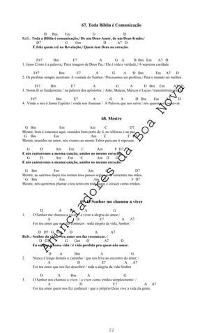 22
67. Toda Bíblia é Comunicação
D Bm Em G D
Refr.: Toda a Bíblia é comunicação./ De um Deus-Amor, de um Deus-Irmão./
D7 G Gm D A7 D
É feliz quem crê na Revelação,/ Quem tem Deus no coração.
F#7 Bm E7 A G A D Bm Em A7 D
1. Jesus Cristo é a palavra,/ Pura imagem de Deus Pai./ Ele é vida e verdade,/ A suprema caridade
F#7 Bm E7 A G A D Bm Em A7 D
2. Os profetas sempre mostram/ A vontade do Senhor./ Precisamos ser profetas,/ Para o mundo ser melhor.
F#7 Bm E7 A G A D Bm Em A7 D
3. Nossa fé se fundamenta / na palavra dos apóstolos: / João, Mateus, Marcos e Lucas / transmitiram esta fé
F#7 Bm E7 A G A D Bm Em A7 D
4. Vinde a nós ó Santo Espírito / vinde nos iluminar / A Palavra que nos salva / nós queremos conservar.
68. Mestre
G Bm Em Am C D7
Mestre, bom é estarmos aqui, reunidos bem perto de ti, no silêncio e na paz.
G Bm Em Am C F D7
Mestre, reunidos no amor, nós viemos ao monte Tabor para em ti repousar.
G D Am Em C Am F D7
E nós cantaremos a mesma canção, unidos no mesmo coração.
G D Am Em C Am D G
E nós cantaremos a mesma canção, unidos no mesmo coração.
G Bm Em Am C D7
Mestre, ao sairmos daqui nós iremos teus passos seguir com sementes nas mãos.
G Bm Em Am C F D7
Mestre, nós queremos plantar o teu reino em todo lugar e crescer como irmãos.
69. O Senhor me chamou a viver
D A Bm A G
1. O Senhor me chamou a viver, / a viver a alegria do amor,/
A D E7 A A7
Foi teu amor que nos fez conhecer / toda alegria da vida, Senhor.
D D7 G Gm D A A7
Refr.: Senhor da vida, / teu amor nos faz recomeçar. /
D D7 G Gm D A7 D
Eu sei que a nossa vida / é vida perdida pra quem não amar.
D A Bm A G
2. Nunca é longo demais o caminho / que nos leva ao encontro do amor: /
A D E7 A A7
Foi teu amor que nos fez descobrir / toda a alegria da vida Senhor
D A Bm A G
3. O Senhor nos chamou a viver, / a viver como irmãos simplesmente: /
A D E7 A A7
Foi teu amor quem nos fez conhecer / que o próprio Deus vive a vida da gente.
A
n
u
n
c
i
a
d
o
r
e
s
d
a
B
o
a
N
o
v
a
 
