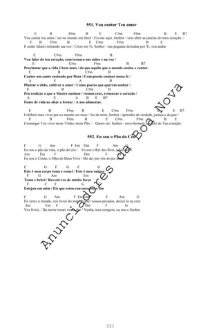 221
551. Vou cantar Teu amor
E B F#m B E C#m F#m B E B7
Vou cantar teu amor / ser no mundo um farol / Eis-me aqui, Senhor / vem abrir as janelas do meu coração. /
E B F#m B E C#m F#m B E
E então falarei imitando tua voz / Creio em Ti, Senhor / nas pegadas deixadas por Ti, vou andar.
E C#m F#m B
Vou falar do teu coração, com ternura nas mãos e na voz /
E C#m F#m B B7
Proclamar que a vida é bem mais / do que aquilo que o mundo ensina e cantar.
E B C#m B
Cantar um canto ensinado por Deus / Com poesia ensinar nossa fé /
A E A B
Plantar o chão, cultivar o amor / Como poetas que querem sonhar /
E B C#m B
Pra realizar o que o Mestre ensinou / viemos cear, restaurar o coração /
A E A B E B7
Fonte de vida no altar a brotar / A nos alimentar.
E B F#m B E C#m F#m B E B7
Celebrar meu viver pra no mundo ser mais / faz de mim, Senhor / aprendiz da verdade, justiça e da paz /
E B F#m B E C#m F#m B E
Comungar Teu viver neste Vinho, neste Pão. / Quero ser, Senhor / novo homem nascido do Teu coração.
552. Eu sou o Pão do Céu
C G Am F Em Dm F Am G
Eu sou o pão da vida, o pão do céu / Eu sou o Rei dos Reis, o Salvador
Am Em F Dm F G
Eu sou o Cristo, o filho do Deus Vivo / Me dei por vós só por amor
C G F G C G
Este é meu corpo toma e comei / Este é meu sangue
F G Am Em
Toma e bebei / Revestí-vos de minha força
F C F G C
Estejais em mim / Eis que estou convosco até o fim
C G Am F Em Dm F Am G
Eu venci o mundo, vos livrei do mal / Tomei vossos pecados, deixei lá na cruz
Am Em F Dm F G
Vos livrei, / Da morte tomei vossa dor / Venha, tem coragem, eu sou o Senhor
A
n
u
n
c
i
a
d
o
r
e
s
d
a
B
o
a
N
o
v
a
 