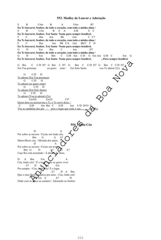 222
553. Medley de Louvor e Adoração
E B C#m B A F#m B7
Eu Te louvarei, Senhor, de todo o coração, com toda a minha alma /
E B C#m B E A A/B E C
Eu Te louvarei, Senhor, Teu Santo Nome para sempre bendirei.
F C Dm Am Bb Gm C C7
Eu Te louvarei, Senhor, de todo o coração, com toda a minha alma /
F C Dm Am Bb F/A Gm Bb/C F D
Eu Te louvarei, Senhor, Teu Santo Nome para sempre bendirei.
G D Em Bm C Am D7
Eu Te louvarei, Senhor, de todo o coração, com toda a minha alma /
G D Em Bm C G/B Am C/D G Em Am G/B C Em G
Eu Te louvarei, Senhor, Teu Santo Nome para sempre bendirei. ...Para sempre bendirei
G Bm C C/D D7 G Bm C D7 G Bm C C/D D7 G Bm C C/D D7
Em Tua presença eu quero estar / Em Solo Santo vou Te adorar (2x)
G C/D D
Te adorar (Em Tua presença)
G C/D D
Te adorar (eu quero estar)
G C/D D
Te adorar (Em Solo Santo)
G C/D D
Te adorar (Vou te adorar) (2x)
Em/Eb Em/D C#º
Quem dera eu acercar-me a Ti, e Te ouvir dizer: /
C G/B Am Bm C G/B Am C/D D/F# G
Tire as sandálias dos pés / pois o lugar que estás é san..............to. (2x)
554. Lindo Céu
D A
Por sobre as nuvens / Existe um lindo céu,
Bm G A A7
Maravilhoso céu, / Morada dos anjos.
D A
Por sobre as nuvens / Existe um trono
Bm G D A7 D A7
Cujo Rei está assentado / À direita de Deus.
D A Bm Em A
Céu, lindo céu! / É o lugar onde eu quero viver
A7 D A Bm Em
Pra sempre. / Céu, lindo céu! É o lugar
A A7 D A Bm
Que o meu Deus preparou pra mim. / Céu, lindo céu!
G Em A A7 D
Onde com os anjos eu cantarei / Adorando ao Senhor.
A
n
u
n
c
i
a
d
o
r
e
s
d
a
B
o
a
N
o
v
a
 