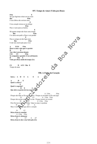 224
557. Tempo de Amar (Volta pra Deus)
F#m E
Sei que lágrimas rolam em teu rosto
Bm F#m
E teus lábios não sorriem mais
E
E teu coração tornou-se um abrigo
F#m
Para o vazio para as ilusões.
E
Há quanto tempo não fazes uma oração
Bm F#m
E te deita sem pedir a Deus o seu perdão
E
Para os amigos já não ligas mais
Bm F#m
E não tens motivação para viver
A E/G# F#m
Deus te ama e não quer te perder
D E
Tua vida é preciosa demais
C#4 C# F#m
Se compadece quando vê teu sofrimento
D Bm E
Volta pra Deus ainda há tempo (2x)
C# D A/C# Bm E
Tempo de amar
558. A Chave do Coração
Intro.: A D E A E A
A D E
Qual é a chave?
A
Qual é o segredo?
D E A
Que abre as portas do teu coração (2x)
D E7 A C#m F#m
Porque não falar se Ele quer te ouvir / Porque se esconder se Ele está aqui
D E7 A C#m F#m
Porque não aceitar se Ele quer te dar / Porque insistir em resistir
D E7 A C#m F#m
Pois Ele tem tanto pra te falar / Quer te amar, te perdoar
D E7 A
Mas é você que tem que abrir o coração
D E7
Deixa Jesus te consolar
A C#m F#m
Deixa Jesus te abençoar
D E7 A A7
Deixa Jesus te dar a tua Salvação (2x)
A
n
u
n
c
i
a
d
o
r
e
s
d
a
B
o
a
N
o
v
a
 