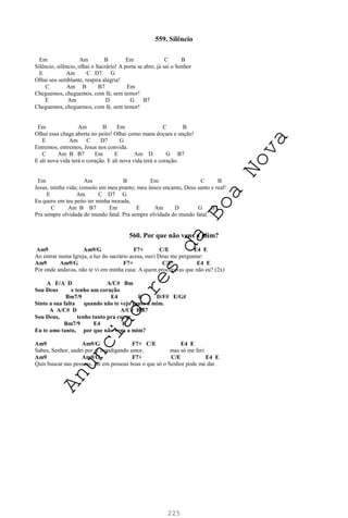 225
559. Silêncio
Em Am B Em C B
Silêncio, silêncio, olhai o Sacrário! A porta se abre, já sai o Senhor
E Am C D7 G
Olhai seu semblante, respira alegria!
C Am B B7 Em
Cheguemos, cheguemos, com fé, sem temor!
E Am D G B7
Cheguemos, cheguemos, com fé, sem temor!
Em Am B Em C B
Olhai essa chaga aberta no peito! Olhai como mana doçura e unção!
E Am C D7 G
Entremos, entremos, Jesus nos convida.
C Am B B7 Em E Am D G B7
E ali nova vida terá o coração. E ali nova vida terá o coração.
Em Am B Em C B
Jesus, minha vida; consolo em meu pranto; meu único encanto, Deus santo e real!
E Am C D7 G
Eu quero em teu peito ter minha morada,
C Am B B7 Em E Am D G B7
Pra sempre olvidada do mundo fatal. Pra sempre olvidada do mundo fatal.
560. Por que não vens a mim?
Am9 Am9/G F7+ C/E E4 E
Ao entrar numa Igreja, a luz do sacrário acesa, ouvi Deus me perguntar:
Am9 Am9/G F7+ C/E E4 E
Por onde andavas, não te vi em minha casa: A quem procuravas que não eu? (2x)
A E/A D A/C# Bm
Sou Deus e tenho um coração
Bm7/9 E4 E D/F# E/G#
Sinto a sua falta quando não te vejo junto a mim.
A A/C# D A/C# Bm7
Sou Deus, tenho tanto pra curar
Bm7/9 E4 E
Eu te amo tanto, por que não vens a mim?
Am9 Am9/G F7+ C/E E4 E
Sabes, Senhor, andei por aí mendigando amor, mas só me feri
Am9 Am9/G F7+ C/E E4 E
Quis buscar nas pessoas, até em pessoas boas o que só o Senhor pode me dar.
A
n
u
n
c
i
a
d
o
r
e
s
d
a
B
o
a
N
o
v
a
 